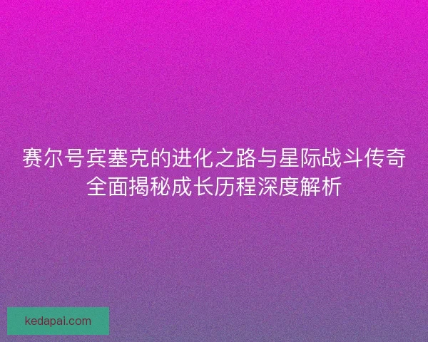 赛尔号宾塞克的进化之路与星际战斗传奇全面揭秘成长历程深度解析