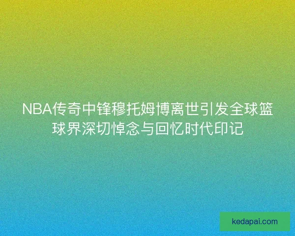 NBA传奇中锋穆托姆博离世引发全球篮球界深切悼念与回忆时代印记