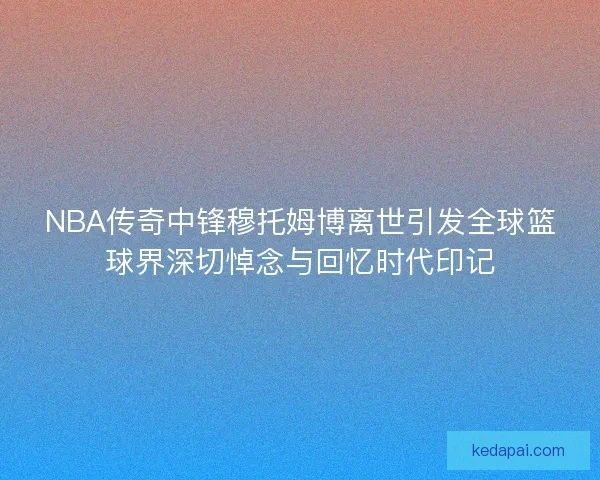 NBA传奇中锋穆托姆博离世引发全球篮球界深切悼念与回忆时代印记