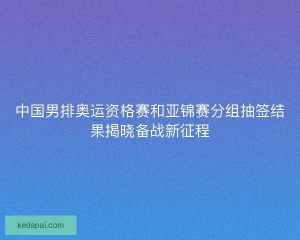 中国男排奥运资格赛和亚锦赛分组抽签结果揭晓备战新征程